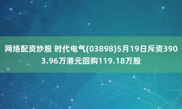 网络配资炒股 时代电气(03898)5月19日斥资3903.96万港元回购119.18万股