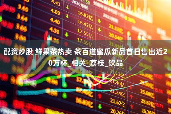 配资炒股 鲜果茶热卖 茶百道蜜瓜新品首日售出近20万杯_相关_荔枝_饮品