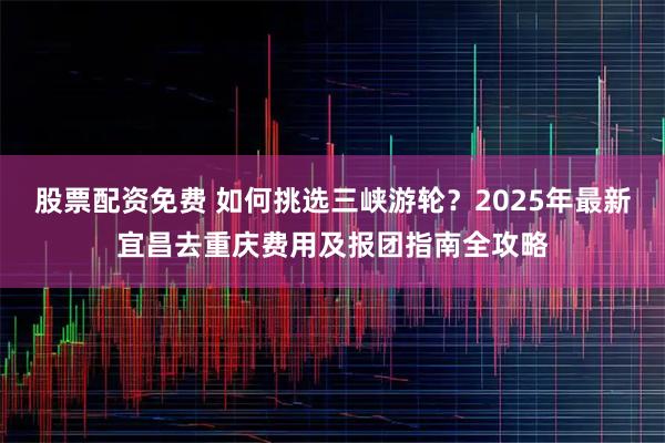 股票配资免费 如何挑选三峡游轮？2025年最新宜昌去重庆费用及报团指南全攻略