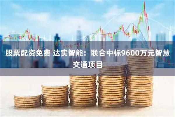 股票配资免费 达实智能：联合中标9600万元智慧交通项目