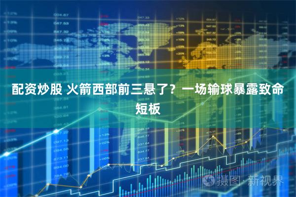 配资炒股 火箭西部前三悬了？一场输球暴露致命短板