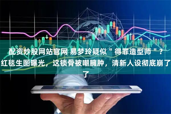 配资炒股网站官网 易梦玲疑似＂得罪造型师＂？红毯生图曝光，这锁骨被嘲臃肿，清新人设彻底崩了