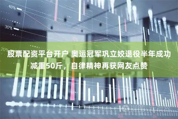 股票配资平台开户 奥运冠军巩立姣退役半年成功减重50斤，自律精神再获网友点赞