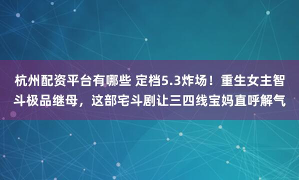 杭州配资平台有哪些 定档5.3炸场！重生女主智斗极品继母，这部宅斗剧让三四线宝妈直呼解气