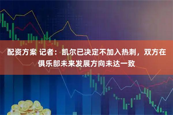 配资方案 记者：凯尔已决定不加入热刺，双方在俱乐部未来发展方向未达一致