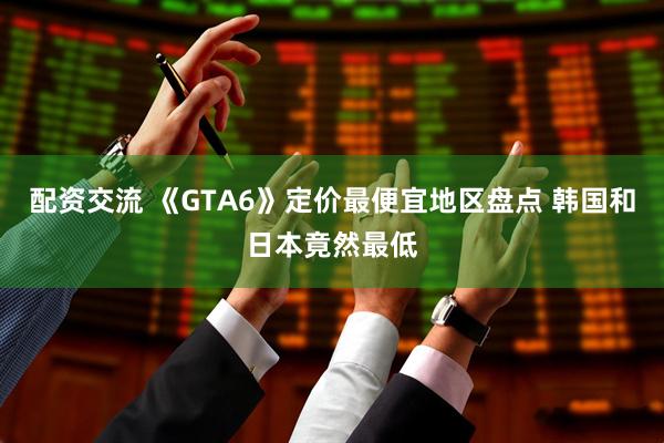 配资交流 《GTA6》定价最便宜地区盘点 韩国和日本竟然最低