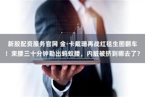 新股配资服务官网 金·卡戴珊再战红毯生图翻车！束腰三十分钟勒出蚂蚁腰，内脏被挤到哪去了？