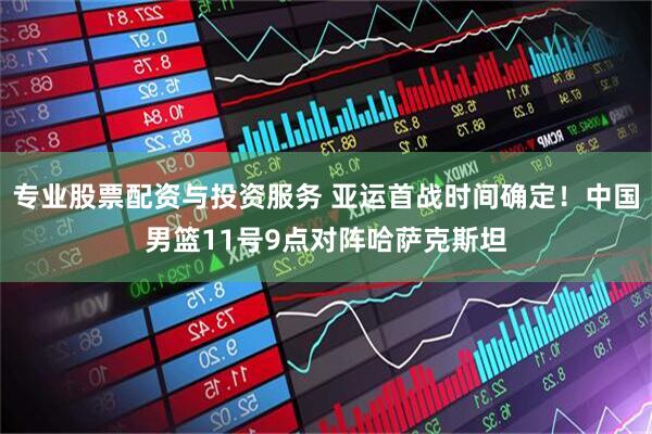 专业股票配资与投资服务 亚运首战时间确定！中国男篮11号9点对阵哈萨克斯坦